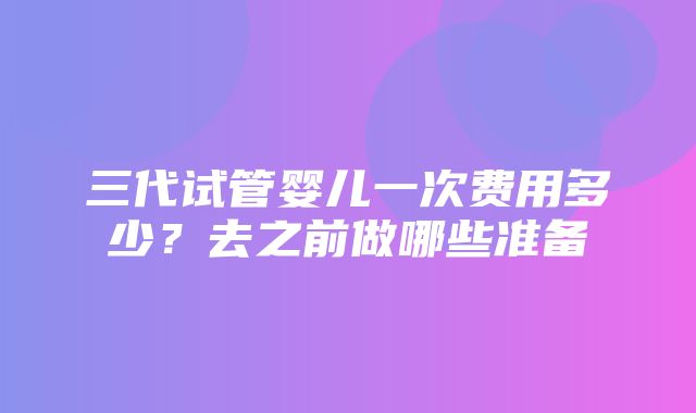 三代试管婴儿一次费用多少？去之前做哪些准备