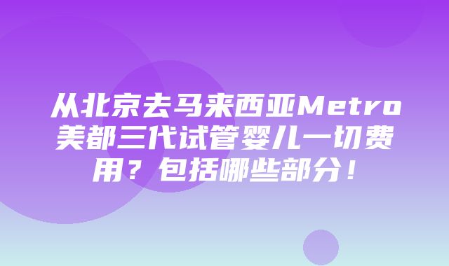 从北京去马来西亚Metro美都三代试管婴儿一切费用？包括哪些部分！