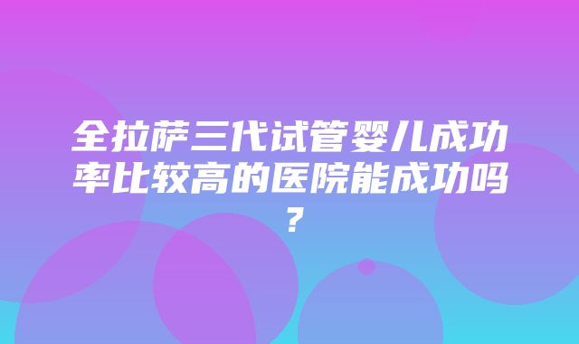 全拉萨三代试管婴儿成功率比较高的医院能成功吗？