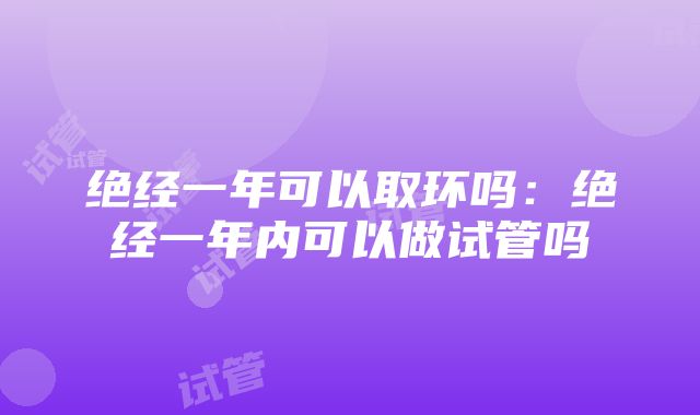 绝经一年可以取环吗：绝经一年内可以做试管吗