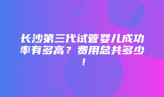 长沙第三代试管婴儿成功率有多高？费用总共多少！