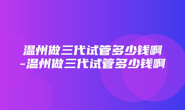 温州做三代试管多少钱啊-温州做三代试管多少钱啊