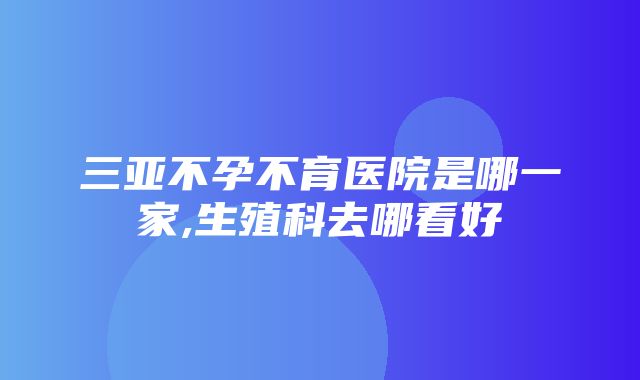 三亚不孕不育医院是哪一家,生殖科去哪看好