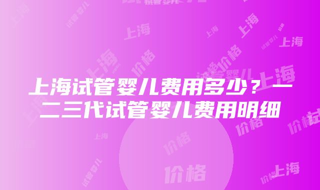 上海试管婴儿费用多少？一二三代试管婴儿费用明细