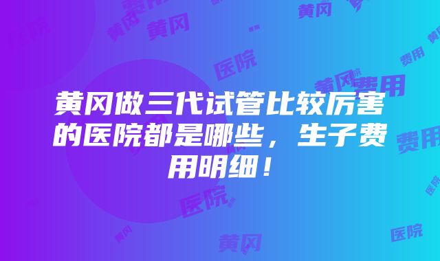 黄冈做三代试管比较厉害的医院都是哪些，生子费用明细！