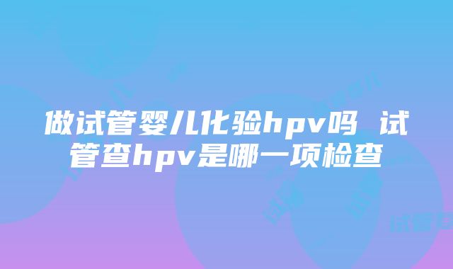 做试管婴儿化验hpv吗 试管查hpv是哪一项检查