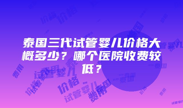 泰国三代试管婴儿价格大概多少？哪个医院收费较低？