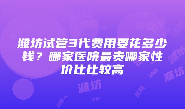 潍坊试管3代费用要花多少钱？哪家医院最贵哪家性价比比较高