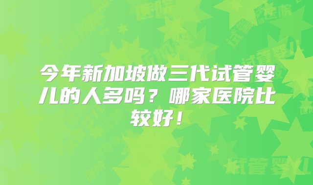 今年新加坡做三代试管婴儿的人多吗？哪家医院比较好！