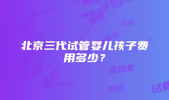 北京三代试管婴儿孩子费用多少？