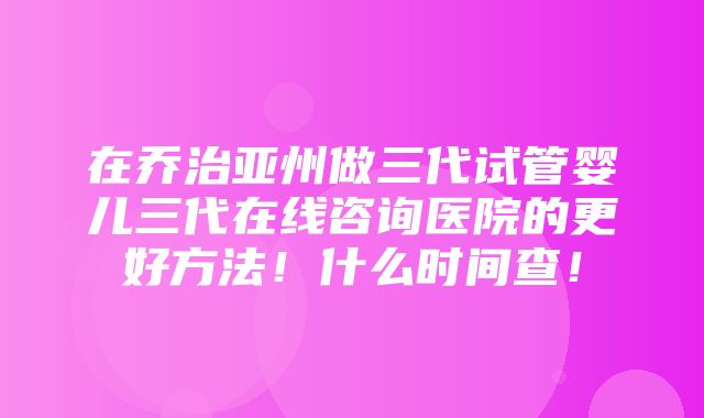 在乔治亚州做三代试管婴儿三代在线咨询医院的更好方法！什么时间查！