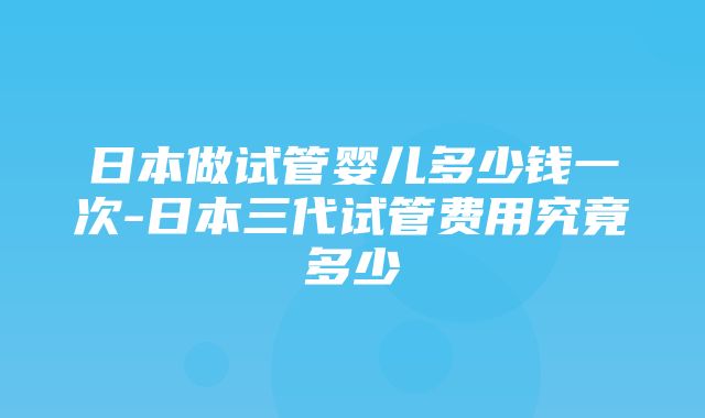 日本做试管婴儿多少钱一次-日本三代试管费用究竟多少