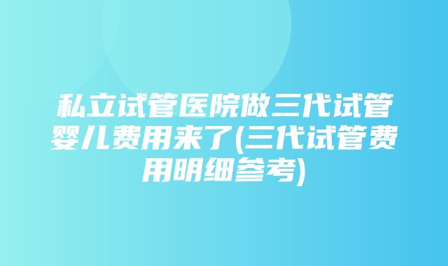 私立试管医院做三代试管婴儿费用来了(三代试管费用明细参考)