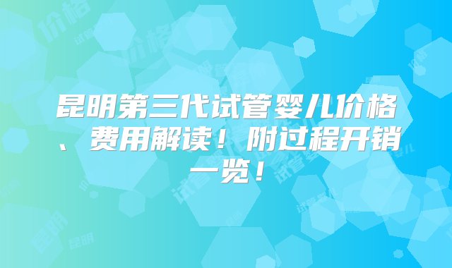 昆明第三代试管婴儿价格、费用解读！附过程开销一览！