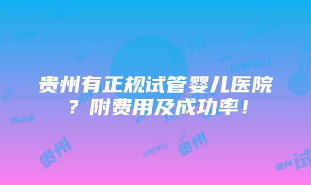 贵州有正规试管婴儿医院？附费用及成功率！