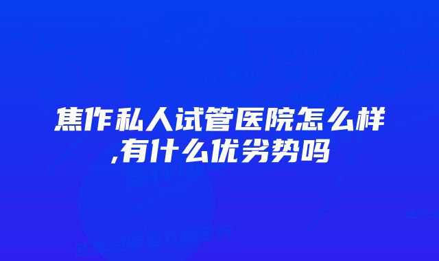 焦作私人试管医院怎么样,有什么优劣势吗