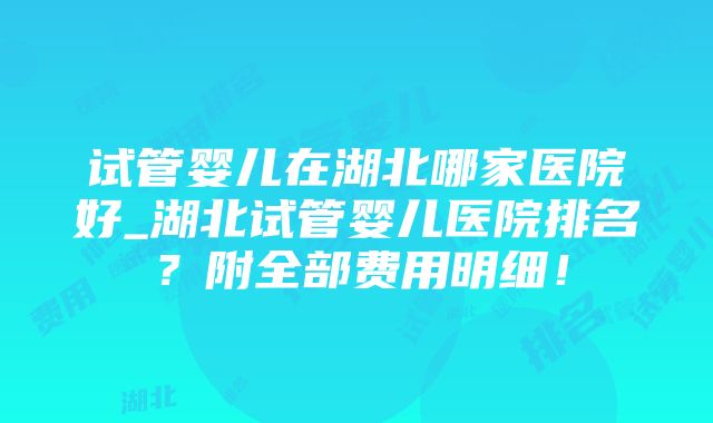 试管婴儿在湖北哪家医院好_湖北试管婴儿医院排名？附全部费用明细！