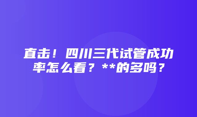 直击！四川三代试管成功率怎么看？**的多吗？