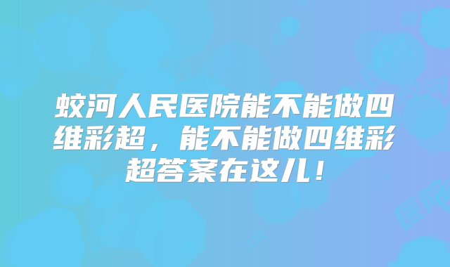 蛟河人民医院能不能做四维彩超，能不能做四维彩超答案在这儿！