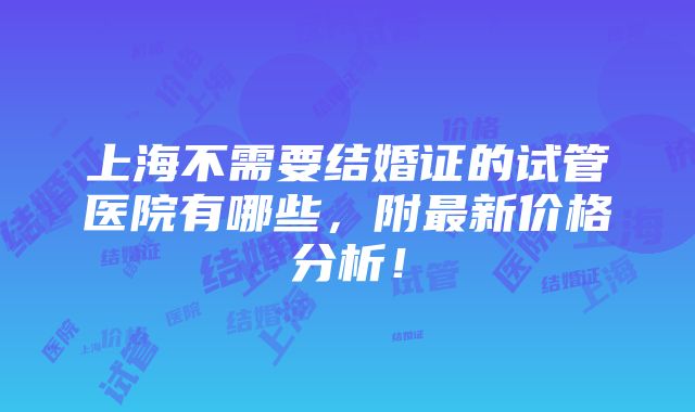 上海不需要结婚证的试管医院有哪些，附最新价格分析！