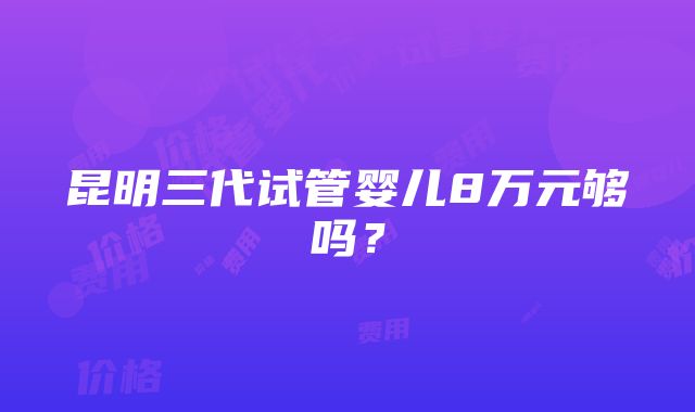 昆明三代试管婴儿8万元够吗？