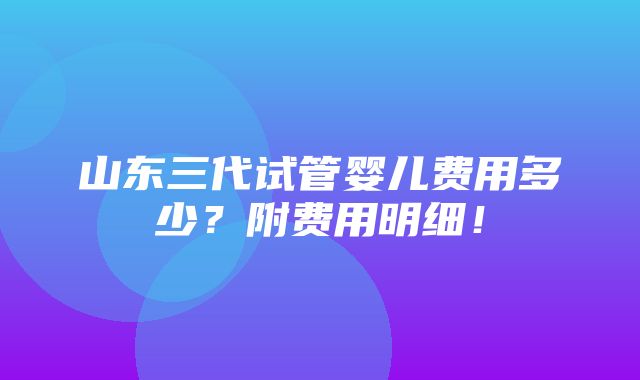 山东三代试管婴儿费用多少？附费用明细！