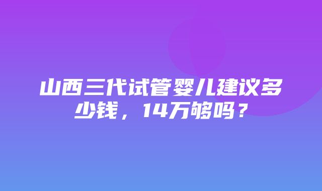 山西三代试管婴儿建议多少钱，14万够吗？