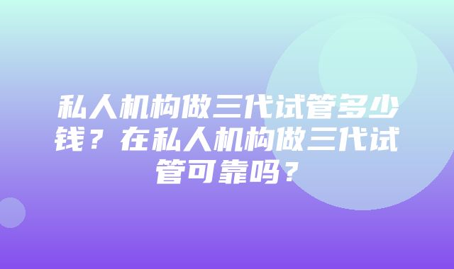 私人机构做三代试管多少钱？在私人机构做三代试管可靠吗？