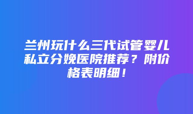 兰州玩什么三代试管婴儿私立分娩医院推荐？附价格表明细！