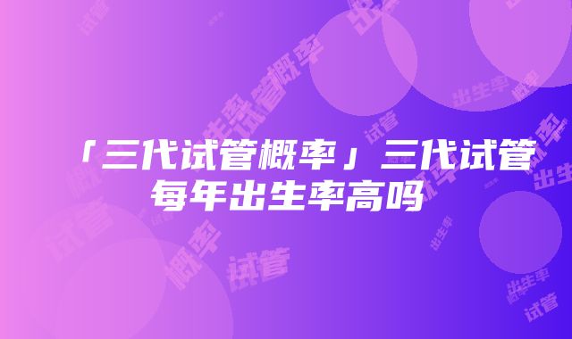 「三代试管概率」三代试管每年出生率高吗