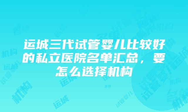 运城三代试管婴儿比较好的私立医院名单汇总，要怎么选择机构