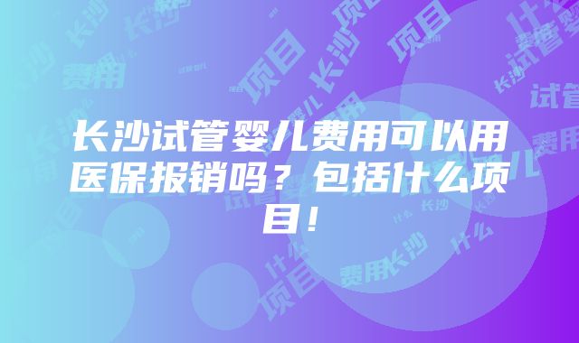 长沙试管婴儿费用可以用医保报销吗？包括什么项目！