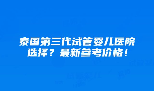 泰国第三代试管婴儿医院选择？最新参考价格！