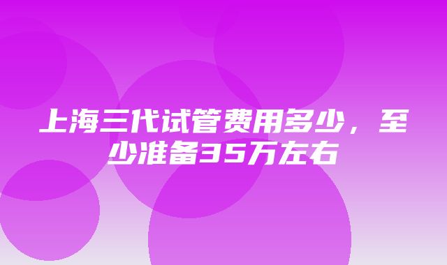 上海三代试管费用多少，至少准备35万左右