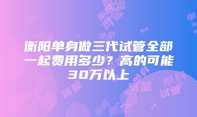 衡阳单身做三代试管全部一起费用多少？高的可能30万以上