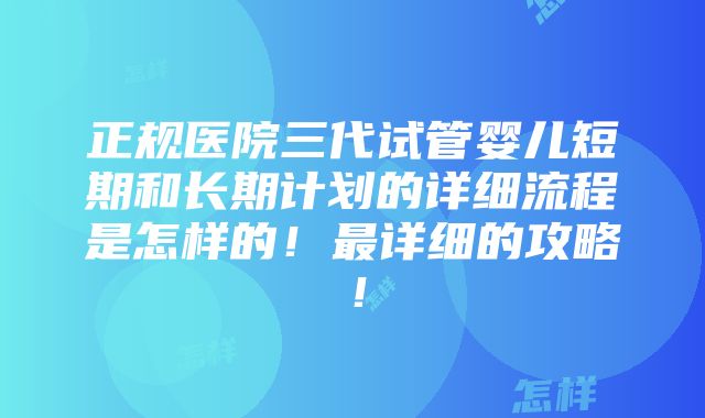 正规医院三代试管婴儿短期和长期计划的详细流程是怎样的！最详细的攻略！