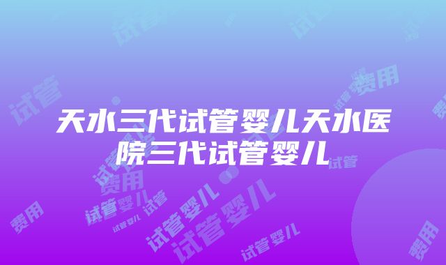 天水三代试管婴儿天水医院三代试管婴儿