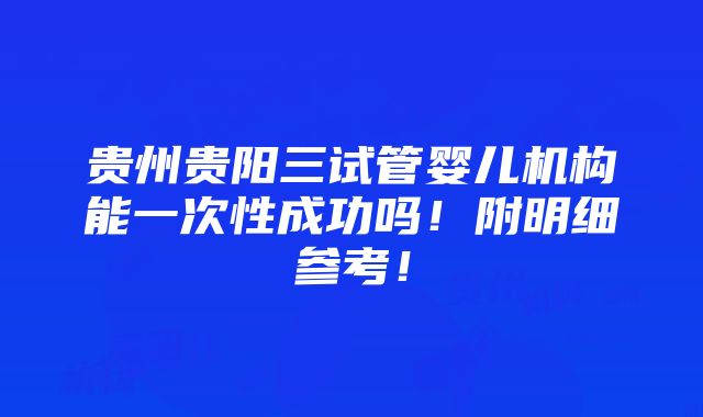 贵州贵阳三试管婴儿机构能一次性成功吗！附明细参考！