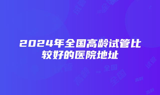 2024年全国高龄试管比较好的医院地址