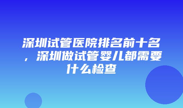 深圳试管医院排名前十名，深圳做试管婴儿都需要什么检查