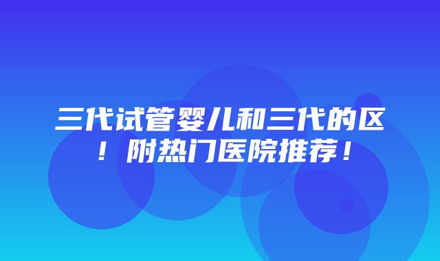 三代试管婴儿和三代的区！附热门医院推荐！