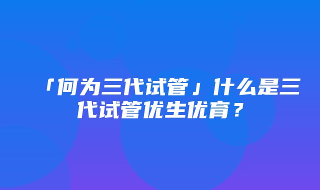 「何为三代试管」什么是三代试管优生优育？