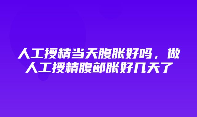 人工授精当天腹胀好吗，做人工授精腹部胀好几天了