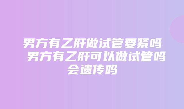 男方有乙肝做试管要紧吗 男方有乙肝可以做试管吗会遗传吗