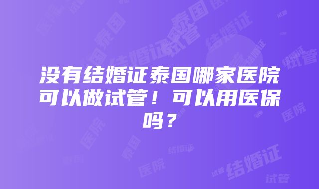 没有结婚证泰国哪家医院可以做试管！可以用医保吗？