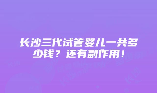 长沙三代试管婴儿一共多少钱？还有副作用！