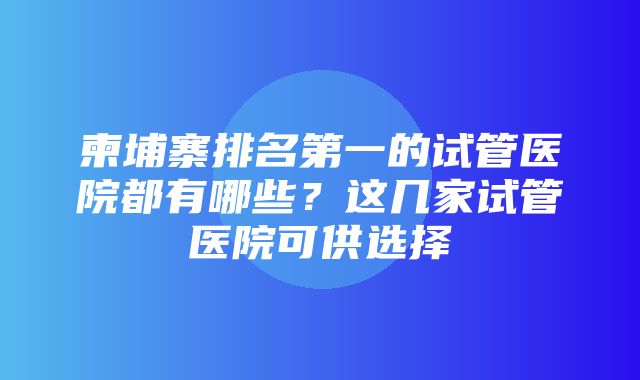 柬埔寨排名第一的试管医院都有哪些？这几家试管医院可供选择