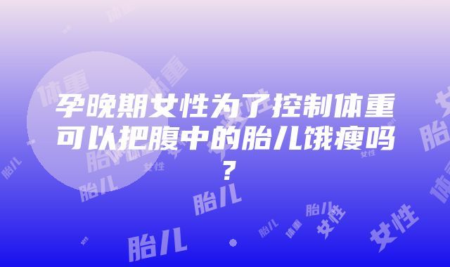 孕晚期女性为了控制体重可以把腹中的胎儿饿瘦吗？