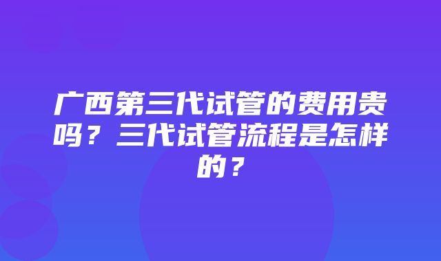 广西第三代试管的费用贵吗？三代试管流程是怎样的？