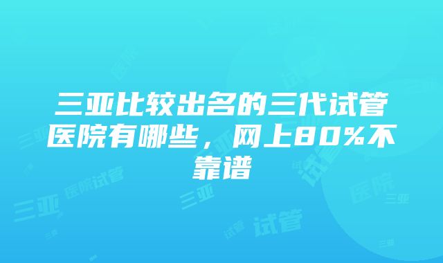 三亚比较出名的三代试管医院有哪些，网上80%不靠谱